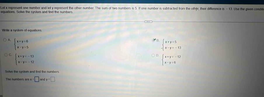 Let x represent one number and let y represent the other number. The sum of two numbers is 5. If one number is subtracted from the other, their difference is -13. Use the given condit
equations. Solve the system and find the numbers.
Write a system of equations
A. beginarrayl x+y=6 x-y=5endarray.
B. beginarrayl x+y=5 x-y=-13endarray.
C. beginarrayl x+y=-13 x-y=-12endarray.
D. beginarrayl x+y=-12 x-y=6endarray.
Solve the system and find the numbers
The numbers are x=□ and y=□