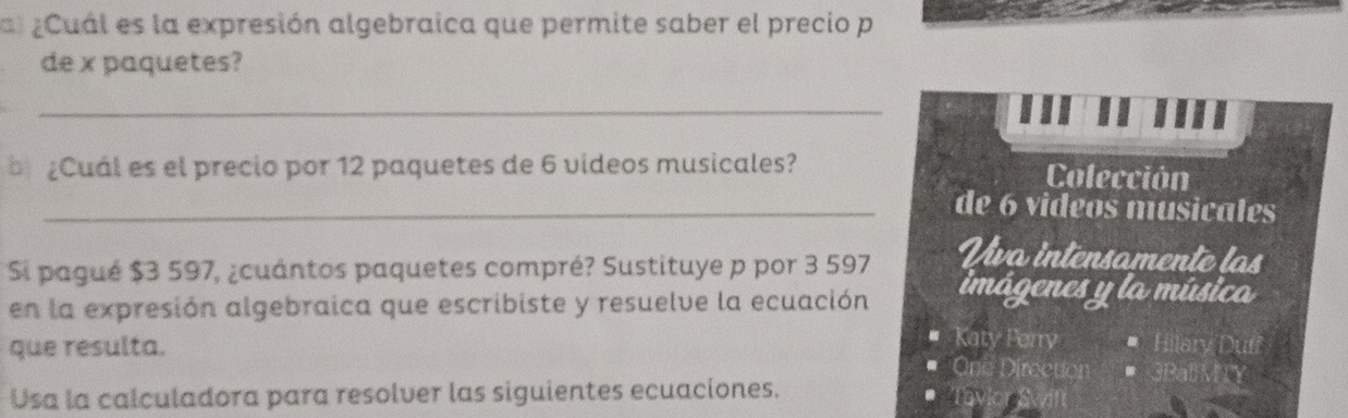 al¿Cuál es la expresión algebraica que permite saber el precio p 
de x paquetes? 
_ 
¿Cuál es el precio por 12 paquetes de 6 videos musicales? Colección 
_de 6 videos musicales 
Si pagué $3 597, ¿cuántos paquetes compré? Sustituye p por 3 597
Uva intensamente las 
en la expresión algebraica que escribiste y resuelve la ecuación imágenes y la música 
que resulta. 
Katy Perry 
One Directo 
Usa la calculadora para resolver las siguientes ecuaciones. 
by