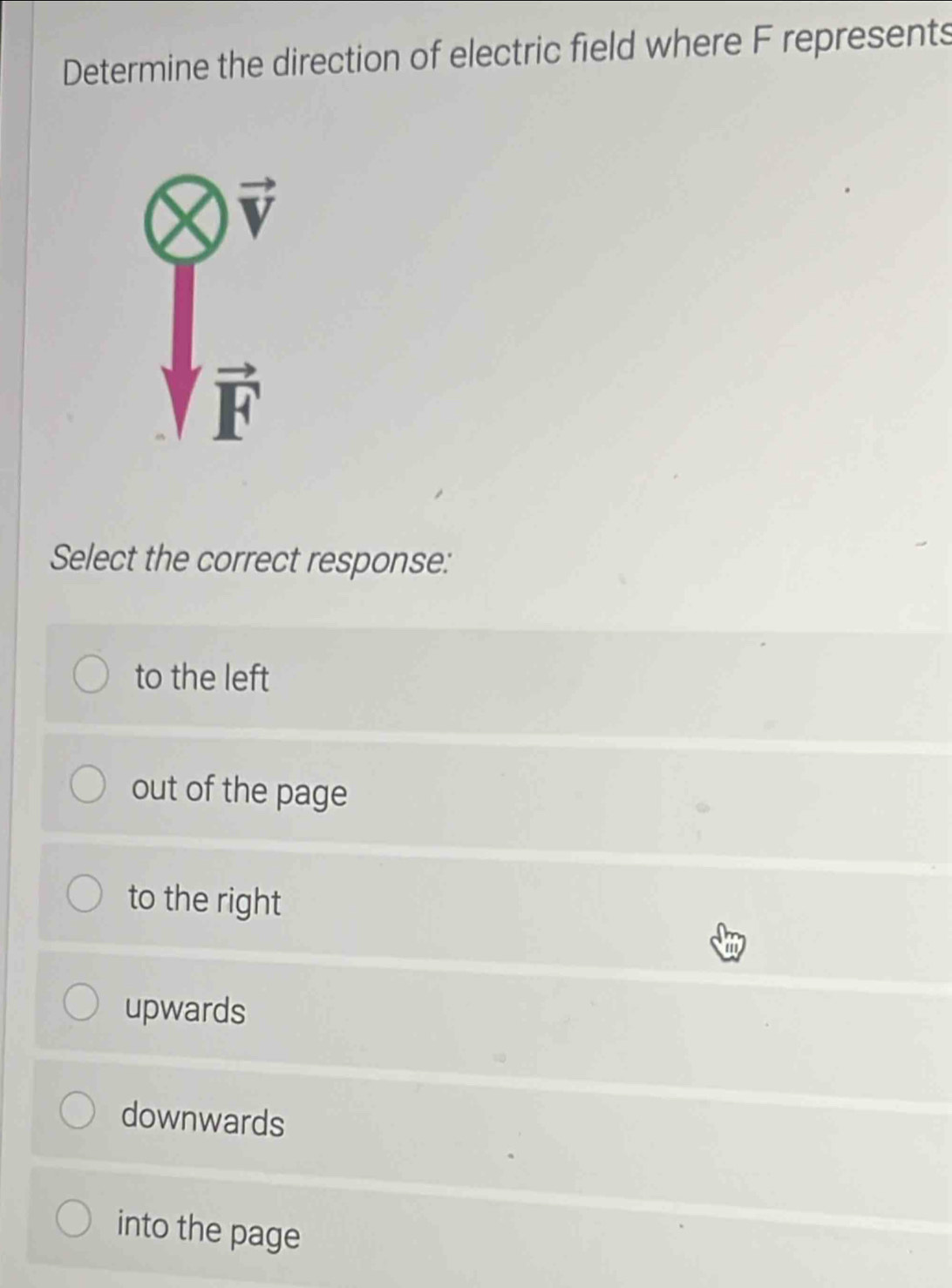 Determine the direction of electric field where F represents
vector V
vector F
Select the correct response:
to the left
out of the page
to the right
upwards
downwards
into the page