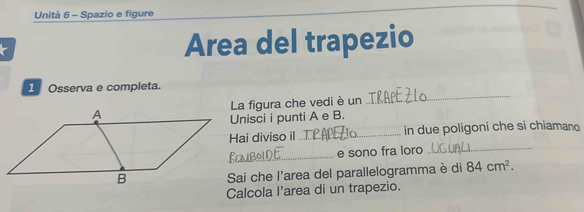 Unità 6 - Spazio e figure 
Area del trapezio 
_ 
1 Osserva e completa. 
La figura che vedi è un 
Unisci i punti A e B. 
Hai diviso il_ in due poligoni che si chiamano 
_ 
e sono fra loro_ 
Sai che l'area del parallelogramma è di 84cm^2. 
Calcola l'area di un trapezio.