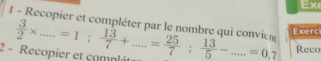 Exe 
1 - Recopier et compléter par le nombre qui convient 
Exerci
 3/2 * .....=1;  13/7 +.....= 25/7 ;  13/5 -....=0,7 Reco 
2 - Recopier et compléta