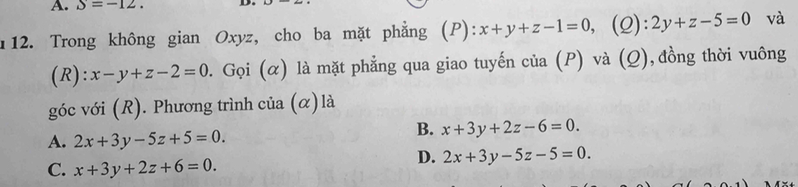 S=-12. D.
112. Trong không gian Oxyz, cho ba mặt phẳng (P) x+y+z-1=0, (2): 2y+z-5=0 và
(R): x-y+z-2=0. Gọi (α) là mặt phẳng qua giao tuyến của (P) và (Q), đồng thời vuông
góc với (R). Phương trình của (α) là
B. x+3y+2z-6=0.
A. 2x+3y-5z+5=0.
C. x+3y+2z+6=0.
D. 2x+3y-5z-5=0.