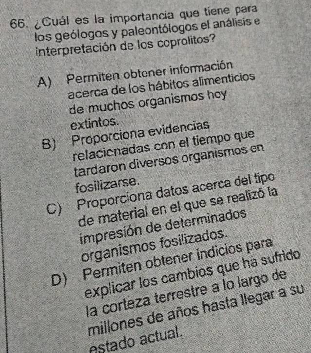 ¿Cuál es la importancia que tiene para
los geólogos y paleontólogos el análisis el
interpretación de los coprolitos?
A) Permiten obtener información
acerca de los hábitos alimenticios
de muchos organismos hoy
extintos.
B) Proporciona evidencias
relacionadas con el tiempo que
tardaron diversos organismos en
fosilizarse.
C) Proporciona datos acerca del tipo
de material en el que se realizó la
impresión de determinados
organismos fosilizados.
D) Permiten obtener indicios para
explicar los cambios que ha sufrido
la corteza terrestre à lo largo de
millones de años hasta llegar a su
estado actual.