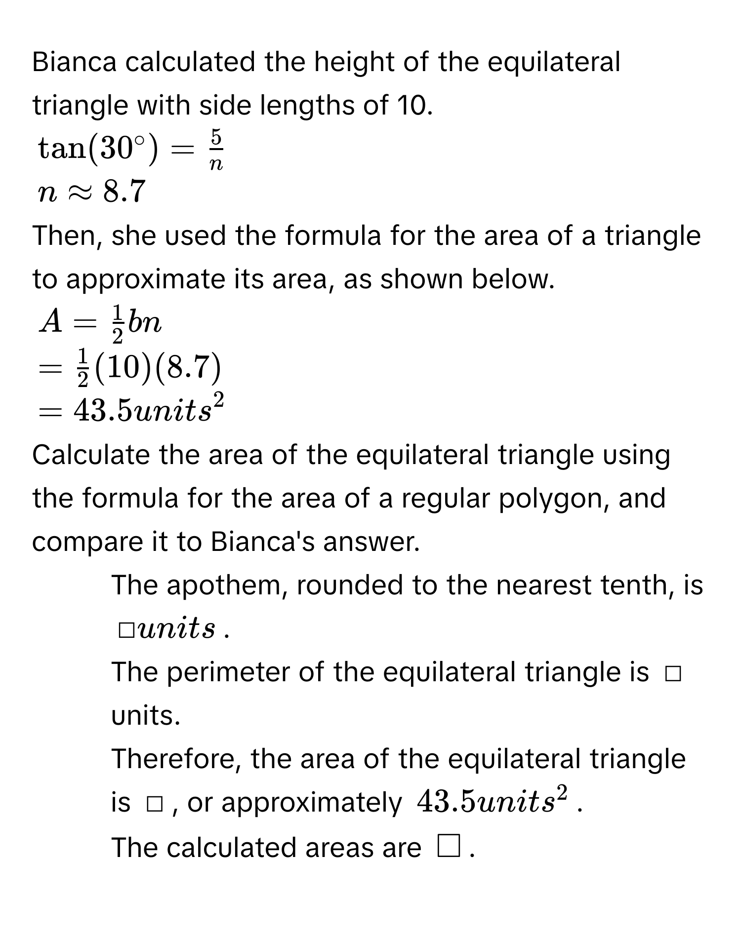 Bianca calculated the height of the equilateral triangle with side lengths of 10.
$tan (30°)= 5/n $
$napprox 8.7$
Then, she used the formula for the area of a triangle to approximate its area, as shown below.
$A= 1/2 bn$
$= 1/2 (10)(8.7)$
$=43.5units^2$
Calculate the area of the equilateral triangle using the formula for the area of a regular polygon, and compare it to Bianca's answer. 
1. The apothem, rounded to the nearest tenth, is □ units. 
2. The perimeter of the equilateral triangle is □ units. 
3. Therefore, the area of the equilateral triangle is □, or approximately $43.5 units^2$. 
4. The calculated areas are $□ $.