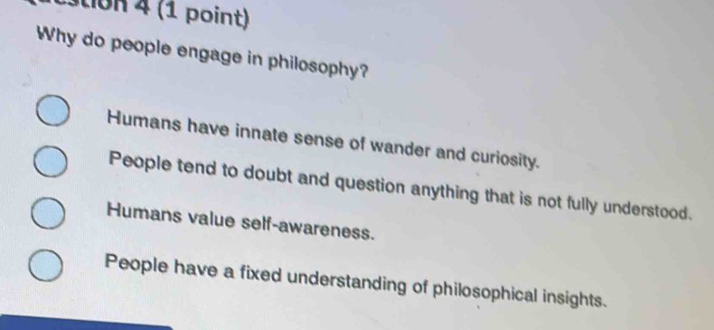 4 (1 point)
Why do people engage in philosophy?
Humans have innate sense of wander and curiosity.
People tend to doubt and question anything that is not fully understood.
Humans value self-awareness.
People have a fixed understanding of philosophical insights.