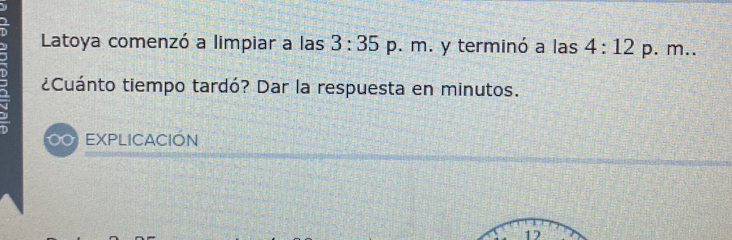 Latoya comenzó a limpiar a las 3:35 p. m. y terminó a las 4:12 p. m.. 
¿Cuánto tiempo tardó? Dar la respuesta en minutos. 
00 EXPLICACIÓN 
12