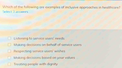 Which of the following are examples of inclusive approaches in healthcare?
Select 3 answers
Listening to service users' needs
Making decisions on behalf of service users
Respecting service users' wishes
Making decisions based on your values
Treating people with dignity