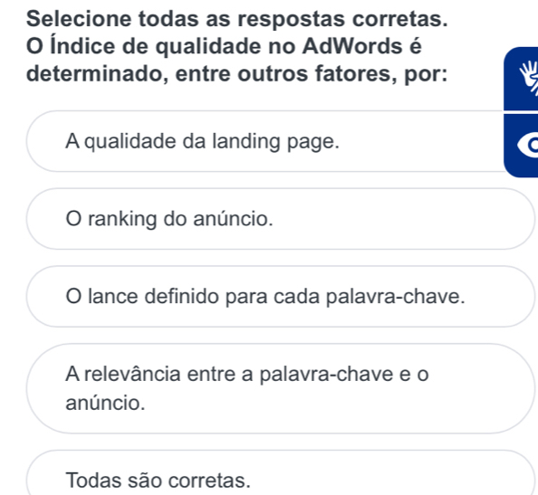 Selecione todas as respostas corretas.
O Índice de qualidade no AdWords é
determinado, entre outros fatores, por:
A qualidade da landing page.
0 ranking do anúncio.
lance definido para cada palavra-chave.
A relevância entre a palavra-chave e o
anúncio.
Todas são corretas.