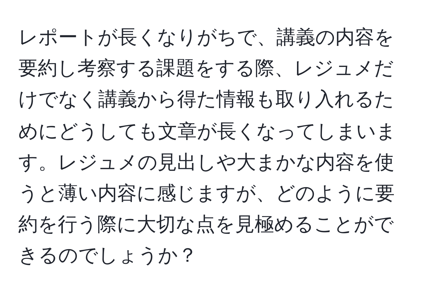 レポートが長くなりがちで、講義の内容を要約し考察する課題をする際、レジュメだけでなく講義から得た情報も取り入れるためにどうしても文章が長くなってしまいます。レジュメの見出しや大まかな内容を使うと薄い内容に感じますが、どのように要約を行う際に大切な点を見極めることができるのでしょうか？