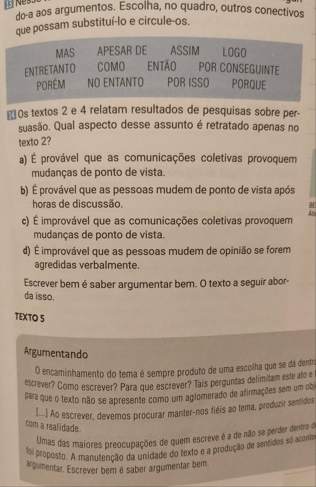 Nes
do-a aos argumentos. Escolha, no quadro, outros conectivos
que possam substituí-lo e circule-os.
MAS APESAR DE ASSIM LOGO
ENTRETANTO COMO ENTÃO POR CONSEGUINTE
PORÉM NO ENTANTO POR ISSO PORQUE
* 0s textos 2 e 4 relatam resultados de pesquisas sobre per-
suasão. Qual aspecto desse assunto é retratado apenas no
texto 2?
a) É provável que as comunicações coletivas provoquem
mudanças de ponto de vista.
b) É provável que as pessoas mudem de ponto de vista após
horas de discussão. BE
Átic
c) É improvável que as comunicações coletivas provoquem
mudanças de ponto de vista.
d) É improvável que as pessoas mudem de opinião se forem
agredidas verbalmente.
Escrever bem é saber argumentar bem. O texto a seguir abor-
da isso.
TEXTO 5
Argumentando
O encaminhamento do tema é sempre produto de uma escolha que se dá dentro
escrever? Como escrever? Para que escrever? Tais perguntas delimitam este ato e
para que o texto não se apresente como um aglomerado de afirmações sem um obj
[...] Ao escrever, devemos procurar manter-nos fiéis ao tema, produzir sentidos
com a realidade.
Umas das maiores preocupações de quem escreve é a de não se perder dentro de
foi proposto. A manutenção da unidade do texto e a produção de sentidos só acontes
argumentar. Escrever bemé saber argumentar bem.