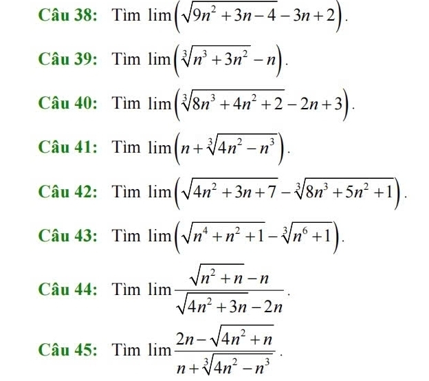 Tìm limlimits (sqrt(9n^2+3n-4)-3n+2). 
Câu 39:Tìm lim (sqrt[3](n^3+3n^2)-n). 
Câu 40: Tìm lim (sqrt[3](8n^3+4n^2+2)-2n+3). 
Câu 41: Tìm lim (n+sqrt[3](4n^2-n^3)). 
Câu 42: Tìm limlimits (sqrt(4n^2+3n+7)-sqrt[3](8n^3+5n^2+1)). 
Câu 43: Tìm limlimits (sqrt(n^4+n^2+1)-sqrt[3](n^6+1)). 
Câu 44: Tìm □ . lim  (sqrt(n^2+n)-n)/sqrt(4n^2+3n)-2n .
x_1+x_2=-frac 1m2 11111
Cau45:Timlim  (2n-sqrt(4n^2+n))/n+sqrt[3](4n^2-n^3) .