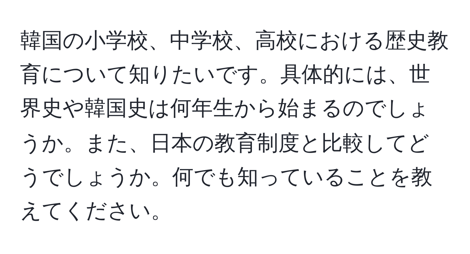 韓国の小学校、中学校、高校における歴史教育について知りたいです。具体的には、世界史や韓国史は何年生から始まるのでしょうか。また、日本の教育制度と比較してどうでしょうか。何でも知っていることを教えてください。