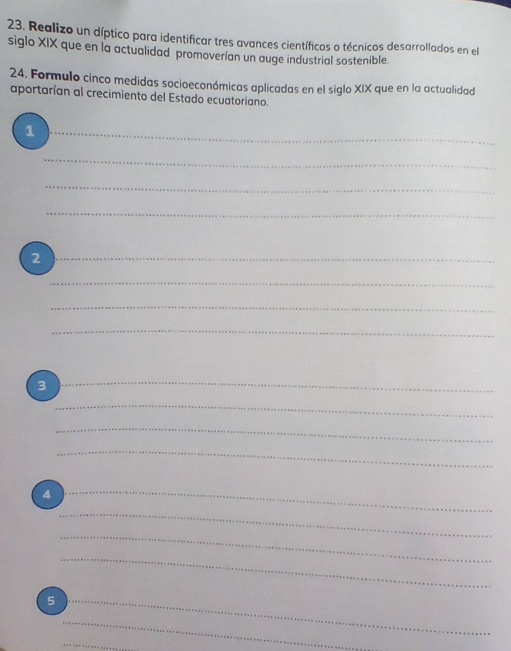 Realizo un díptico para identificar tres avances científicos o técnicos desarrollados en el 
siglo XIX que en la actualidad promoverían un auge industrial sostenible. 
24. Formulo cinco medidas socioeconómicas aplicadas en el siglo XIX que en la actualidad 
aportarían al crecimiento del Estado ecuatoriano. 
_1 
_ 
_ 
_ 
_2 
_ 
_ 
_ 
3 
_ 
_ 
_ 
_ 
4 
_ 
_ 
_ 
_ 
_5 
_ 
_