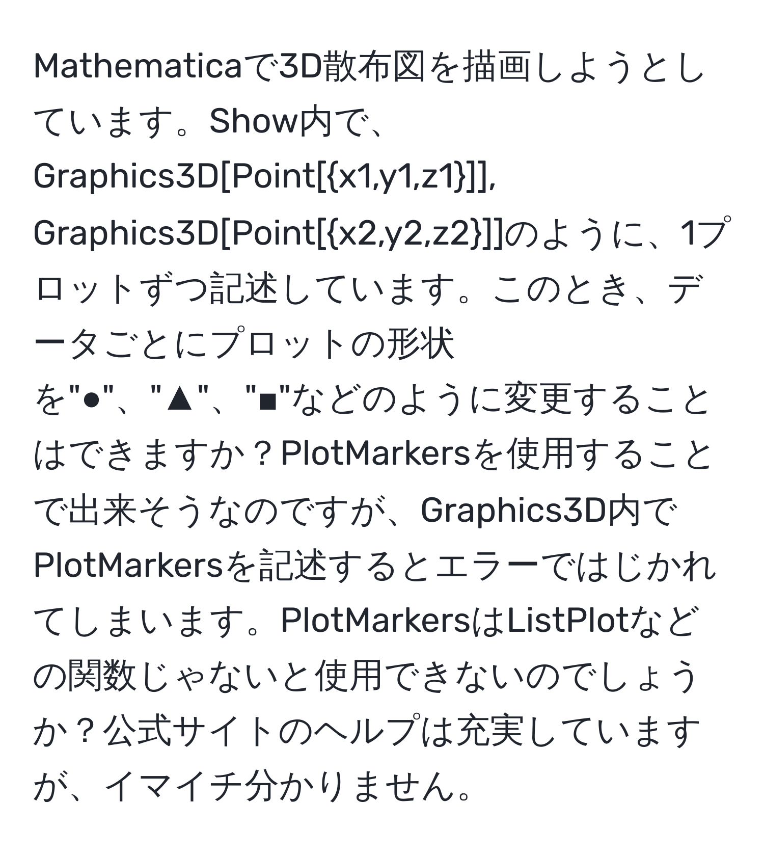 Mathematicaで3D散布図を描画しようとしています。Show内で、Graphics3D[Point[x1,y1,z1]], Graphics3D[Point[x2,y2,z2]]のように、1プロットずつ記述しています。このとき、データごとにプロットの形状を"●"、"▲"、"■"などのように変更することはできますか？PlotMarkersを使用することで出来そうなのですが、Graphics3D内でPlotMarkersを記述するとエラーではじかれてしまいます。PlotMarkersはListPlotなどの関数じゃないと使用できないのでしょうか？公式サイトのヘルプは充実していますが、イマイチ分かりません。