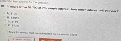 Select the best answer for the question.
18. If you borrow $1,700 at 7% simple interest, how much interest will you pay?
A. $120
B. $1819
C. $119
D. $7.00
Mark for neview (Will be highlighted on the review page)
== Previous Questiin