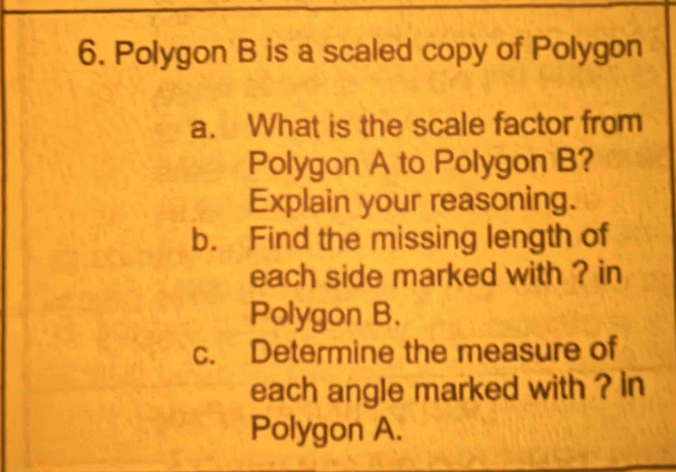 Polygon B is a scaled copy of Polygon 
a. What is the scale factor from 
Polygon A to Polygon B? 
Explain your reasoning. 
b. Find the missing length of 
each side marked with ? in 
Polygon B. 
c. Determine the measure of 
each angle marked with ? in 
Polygon A.