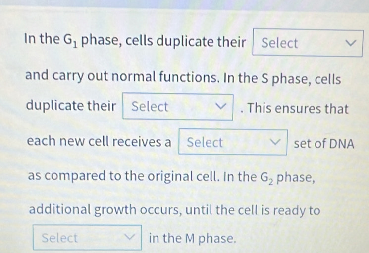 In the G_1 phase, cells duplicate their Select V
and carry out normal functions. In the S phase, cells 
duplicate their Select . This ensures that 
each new cell receives a Select set of DNA 
as compared to the original cell. In the G_2 phase, 
additional growth occurs, until the cell is ready to 
Select in the M phase.