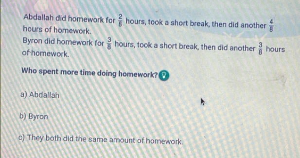 Abdallah did homework for  2/8  hours, took a short break, then did another  4/8 
hours of homework.
Byron did homework for  3/8  hours, took a short break, then did another  3/8  hours
of homework.
Who spent more time doing homework?
a) Abdallah
b) Byron
c) They both did the same amount of homework.