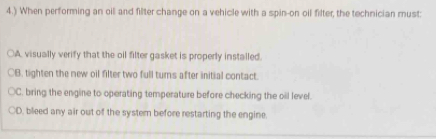 4.) When performing an oil and filter change on a vehicle with a spin-on oil filter, the technician must:
○A visually verify that the oil filter gasket is properly installed.
○B. tighten the new oil filter two full turns after initial contact.
C. bring the engine to operating temperature before checking the oil level.
D, bleed any air out of the system before restarting the engine.