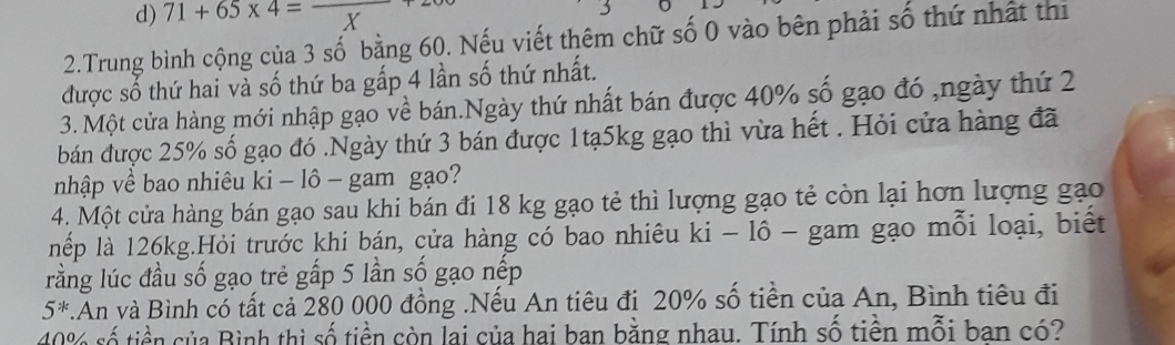 d) 71+65* 4=_ 
2.Trung bình cộng của 3 số bằng 60. Nếu viết thêm chữ số 0 vào bên phải số thứ nhật thị
được số thứ hai và số thứ ba gấp 4 lần số thứ nhất.
3. Một cửa hàng mới nhập gạo về bán.Ngày thứ nhất bán được 40% số gạo đó ,ngày thứ 2
bán được 25% số gạo đó .Ngày thứ 3 bán được 1tạ5kg gạo thì vừa hết . Hỏi cửa hàng đã
nhập về bao nhiêu ki - lô - gam gạo?
4. Một cửa hàng bán gạo sau khi bán đi 18 kg gạo tẻ thì lượng gạo tẻ còn lại hơn lượng gạo
lếp là 126kg.Hỏi trước khi bán, cửa hàng có bao nhiêu ki - lô - gam gạo mỗi loại, biết
rằng lúc đầu số gạo trẻ gấp 5 lần số gạo nếp
5^*.An và Bình có tất cả 280 000 đồng .Nếu An tiêu đi 20% số tiền của An, Bình tiêu đi
40% số tiền của Bình thì số tiền còn lai của hai ban bằng nhau. Tính số tiền mỗi ban có?