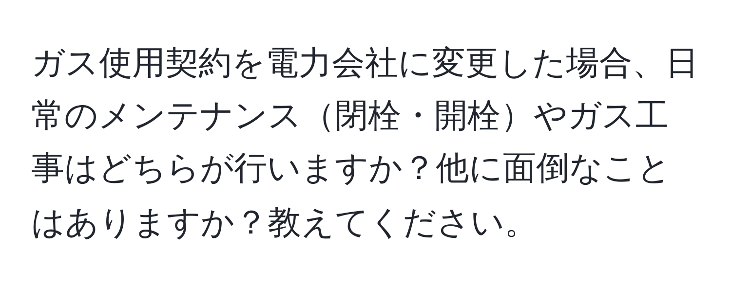 ガス使用契約を電力会社に変更した場合、日常のメンテナンス閉栓・開栓やガス工事はどちらが行いますか？他に面倒なことはありますか？教えてください。