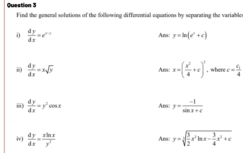 Find the general solutions of the following differential equations by separating the variables 
i)  dy/dx =e^(x-y) Ans: y=ln (e^x+c)
ii)  dy/dx =xsqrt(y) Ans: x=( x^2/4 +c)^2 , where c=frac c_14
iii)  dy/dx =y^2cos x Ans: y= (-1)/sin x+c 
iv)  dy/dx = xln x/y^2  Ans: y=sqrt[3](frac 3)2x^2ln x- 3/4 x^2+c