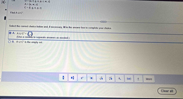 U= a,f,g,n,p,r,w,z
A= a,w,z
C= f,g,n,p,t
Find A∪C'.
. ,
Select the correct choice below and, if necessary, fill in the answer box to complete your choice.
◎ A. A∪ C'=
(Use a comma to separate answers as needed.)
B. A∪ C' is the empty set.
□° | ■ | sqrt(□ ) sqrt[□](□ ) ". (0,8) + More
Clear all