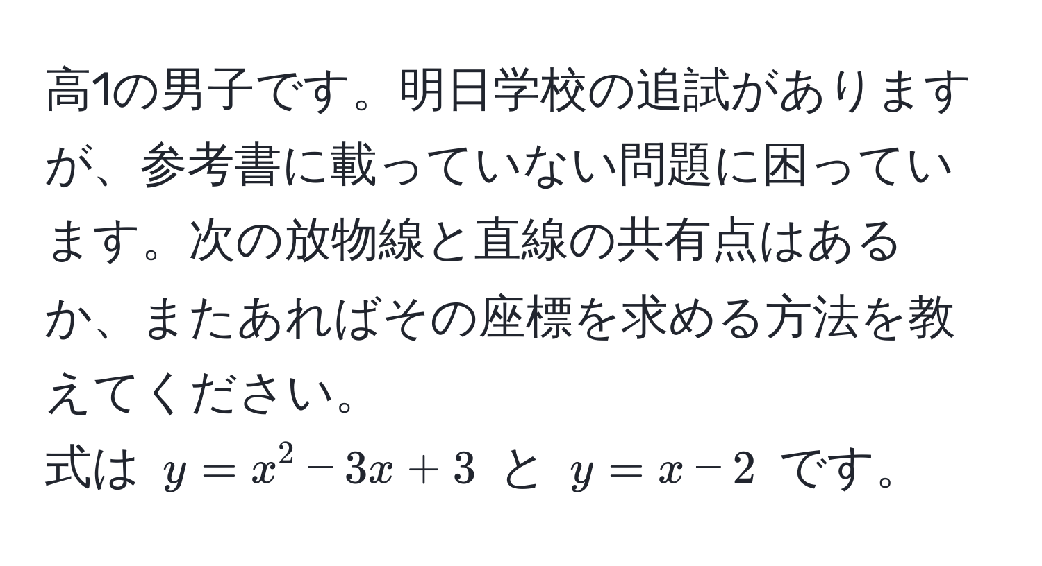 高1の男子です。明日学校の追試がありますが、参考書に載っていない問題に困っています。次の放物線と直線の共有点はあるか、またあればその座標を求める方法を教えてください。  
式は $y = x^2 - 3x + 3$ と $y = x - 2$ です。