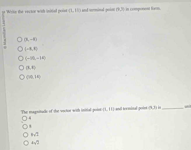 Write the vector with initial point (1,11) and terminal point (9,3) in component form.
5 langle 8,-8rangle
(-8,8)
langle -10,-14rangle
(8,8)
(10,14)
The magnitude of the vector with initial point (1,11) and terminal point (9,3) is_ uní
4
8
8sqrt(2)
4sqrt(2)