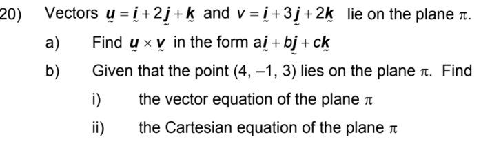 Vectors _ u=_ i+2_ j+_ k and v=i+3j+2k lie on the plane π. 
a) Find y* v in the form a_ i+b_ j+ck
b) Given that the point (4,-1,3) lies on the plane π. Find 
i) the vector equation of the plane π
ii) the Cartesian equation of the plane π