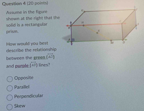 Assume in the figure
shown at the right that the
solid is a rectangular
prism. 
How would you best
describe the relationship
between the green (overleftrightarrow AD)
and purple (overleftrightarrow AB) lines?
Opposite
Parallel
Perpendicular
Skew