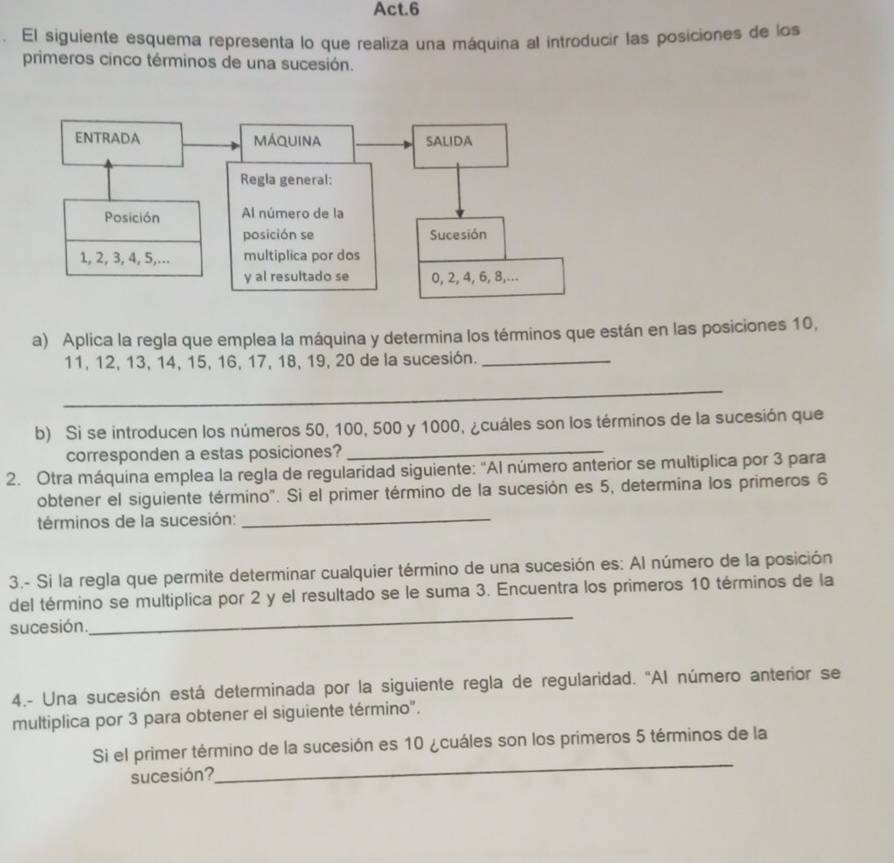 Act.6 
El siguiente esquema representa lo que realiza una máquina al introducir las posiciones de los 
primeros cinco términos de una sucesión. 
a) Aplica la regla que emplea la máquina y determina los términos que están en las posiciones 10,
11, 12, 13, 14, 15, 16, 17, 18, 19, 20 de la sucesión._ 
_ 
b) Si se introducen los números 50, 100, 500 y 1000, ¿cuáles son los términos de la sucesión que 
corresponden a estas posiciones?_ 
2. Otra máquina emplea la regla de regularidad siguiente: "Al número anterior se multiplica por 3 para 
_ 
obtener el siguiente término". Si el primer término de la sucesión es 5, determina los primeros 6
términos de la sucesión: 
3.- Si la regla que permite determinar cualquier término de una sucesión es: Al número de la posición 
del término se multiplica por 2 y el resultado se le suma 3. Encuentra los primeros 10 términos de la 
sucesión. 
_ 
4.- Una sucesión está determinada por la siguiente regla de regularidad. 'Al número anterior se 
multiplica por 3 para obtener el siguiente término". 
Si el primer término de la sucesión es 10 ¿cuáles son los primeros 5 términos de la 
sucesión? 
_