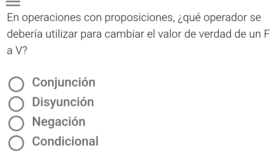 =
En operaciones con proposiciones, ¿qué operador se
debería utilizar para cambiar el valor de verdad de un F
a V?
Conjunción
Disyunción
Negación
Condicional