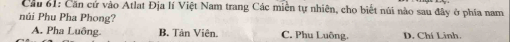 Cầu 61: Căn cứ vào Atlat Địa lí Việt Nam trang Các miền tự nhiên, cho biết núi nào sau đây ở phía nam
núi Phu Pha Phong?
A. Pha Luông. B. Tản Viên. C. Phu Luông. D. Chí Linh.