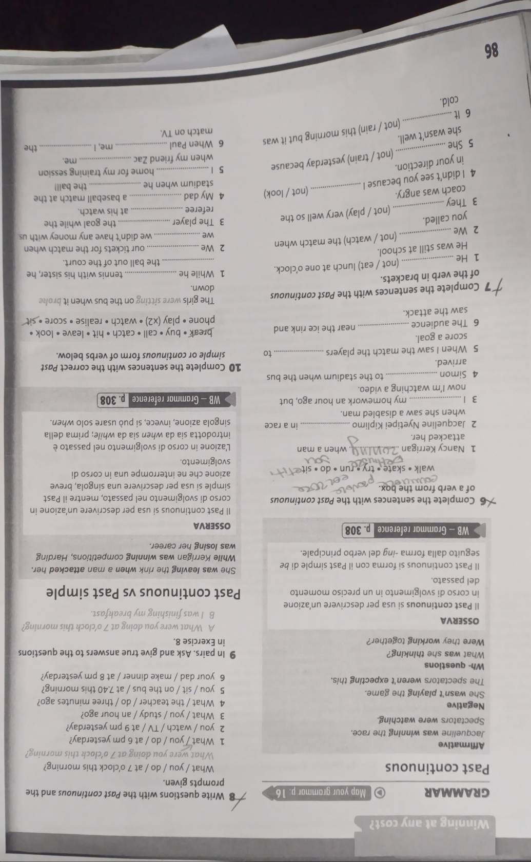 Winning at any cost?
GRAMMAR  Map your grammar p. 16 Write questions with the Past continuous and the
prompts given.
Past continuous What / you / do / at 7 o'clock this morning?
What were you doing at 7 o’clock this morning?
Affirmative 1 What / you / do / at 6 pm yesterday?
Jacqueline was winning the race. 2 you / watch / TV / at 9 pm yesterday?
Spectators were watching. 3 What / you / study / an hour ago?
Negative 4 What / the teacher / do / three minutes ago?
She wasn't playing the game. 5 you / sit / on the bus / at 7.40 this morning?
The spectators weren't expecting this. 6 your dad / make dinner / at 8 pm yesterday?
Wh- questions
What was she thinking? 9 In pairs. Ask and give true answers to the questions
Were they working together? in Exercise 8.
A What were you doing at 7 o’clock this morning?
OSSERVA B I was finishing my breakfast.
Il Past continuous si usa per descrivere un’azione
in corso di svolgimento in un preciso momento Past continuous vs Past simple
del passato.
Il Past continuous si forma con il Past simple di be She was leaving the rink when a man attacked her.
While Kerrigan was winning competitions, Harding
seguito dalla forma -ing del verbo principale. was losing her career.
WB - Grammar reference p. 308 OSSERVA
Il Past continuous si usa per descrivere un’azione in
5 Complete the sentences with the Past continuous corso di svolgimento nel passato, mentre il Past
of a verb from the box. simple si usa per descrivere una singola, breve
walk • skate • try • run • do •  sit 
azione che ne interrompe una in corso di
svolgimento.
1 Nancy Kerrigan . when a man  L'azione in corso di svolgimento nel passato è
attacked her. introdotta sia da when sia da while; prima della
2 Jacqueline Nyetipei Kiplimo _in a race singola azione, invece, si può usare solo when.
when she saw a disabled man.
3 1 my homework an hour ago, but WB - Grammar reference p. 308
now I'm watching a video.
4 Simon _to the stadium when the bus
arrived. 10 Complete the sentences with the correct Past
5 When I saw the match the players _to simple or continuous form of verbs below.
score a goal.
6 The audience _near the ice rink and
break • buy • call • catch • hit • leave • look •
saw the attack. phone • play (x2) • watch • realise • score • sit
The girls were sitting on the bus when it broke
7 Complete the sentences with the Past continuous down.
of the verb in brackets.
1 He _(not / eat) lunch at one o’clock. 1 While he
tennis with his sister, he
the ball out of the court.
He was still at school.
2 We_  our tickets for the match when
2 We _(not / watch) the match when
we _we didn't have any money with us
you called.
3 They _(not / play) very well so the
3 The player _the goal while the
referee _at his watch.
coach was angry.
4 I didn’t see you because I _(not / look) 4 My dad__
a baseball match at the
stadium when he the ball!
in your direction.
5 She _(not / train) yesterday because 5 1__
home for my training session
when my friend Zac _me.
the
she wasn’t well.
6 It _(not / rain) this morning but it was
6 When Paul me, I_
match on TV.
cold.
86