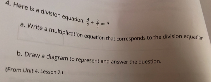 Here is a division equation  4/5 /  2/3 =
a. Write a multiplication equation that corresponds to the division equation.
b. Draw a diagram to represent and answer the question..
(From Unit 4, Lesson 7.)