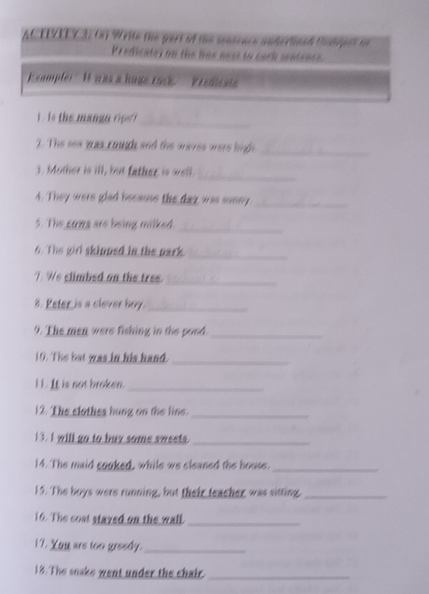 redic ate r o n te h a e n e s s to eac h sent 
E xample " I was a hage rack. Predicsia 
_ 
. is the mangn rps 
2. The sea was cough and the oeres oere high_ 
_ 
3. Mother is ill, but father is well. 
4. They were glad because the day was sunny_ 
5. The suna are being milked._ 
6. The girl skipped in the park 
_ 
7. We slimbed on the tree._ 
%. Peter is a clever boy._ 
9. The men were fishing in the pond._ 
10. The bat was in his hand_ 
i t . It is not broken._ 
12. The clothes hung on the line._ 
13. I will go to buy some sweets._ 
14. The maid cooked, while we cleaned the house. 
_ 
15. The boys were running, but their teacher was sitting._ 
16. The cost stayed on the wall_ 
17. Yuu ars too greedy._ 
18. The snake went under the chair_