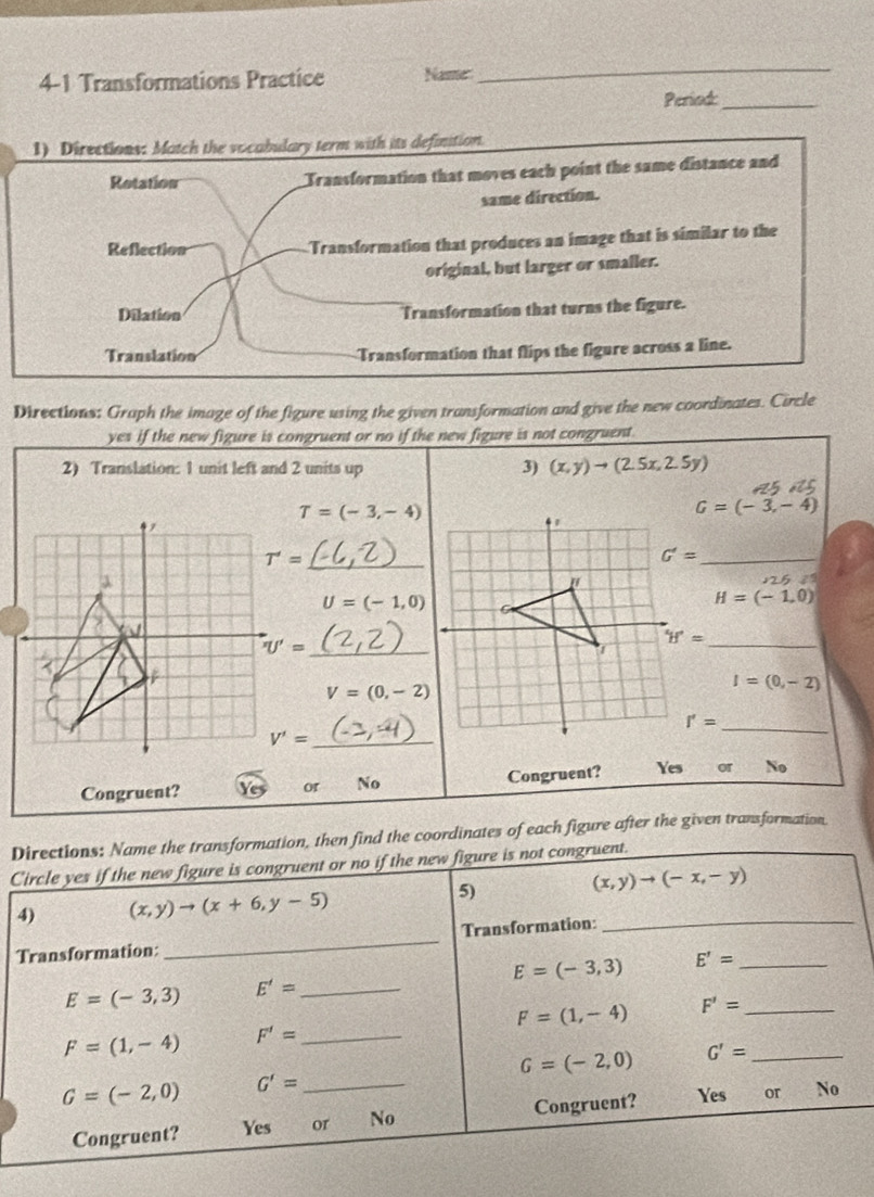 4-1 Transformations Practice Name
_
Period:_
1) Directions: Match the vocabulary term with its definition
Retation Transformation that moves each point the same distance and
same direction.
Reflection Transformation that produces an image that is similar to the
original, but larger or smaller.
Dilation Transformation that turns the figure.
Translation Transformation that flips the figure across a line.
Directions: Graph the image of the figure using the given transformation and give the new coordinates. Circle
yes if the new figure is congruent or no if the new figure is not congruent.
2) Translation: 1 unit left and 2 units up 3) (x,y)to (2.5x,2.5y)
T=(-3,-4)
G=(-3,-4)
4
T'= _
_ G'=
U=(-1,0)
H=(-1,0)
_ 'U'=
_
V=(0,-2)
I=(0,-2)
I'= _
V'= _
Congruent? Congruent? Yes or No
or No
Directions: Name the transformation, then find the coordinates of each figure after the given transformation
Circle yes if the new figure is congruent or no if the new figure is not congruent.
(x,y)to (-x,-y)
4) (x,y)to (x+6,y-5)
5)
Transformation: _Transformation:_
E=(-3,3) E'= _
E=(-3,3) E'= _
F=(1,-4) F'= _
F=(1,-4) F'= _
G=(-2,0) G'= _
G=(-2,0) G'= _
Congruent? Yes or No Congruent? Yes or x_0