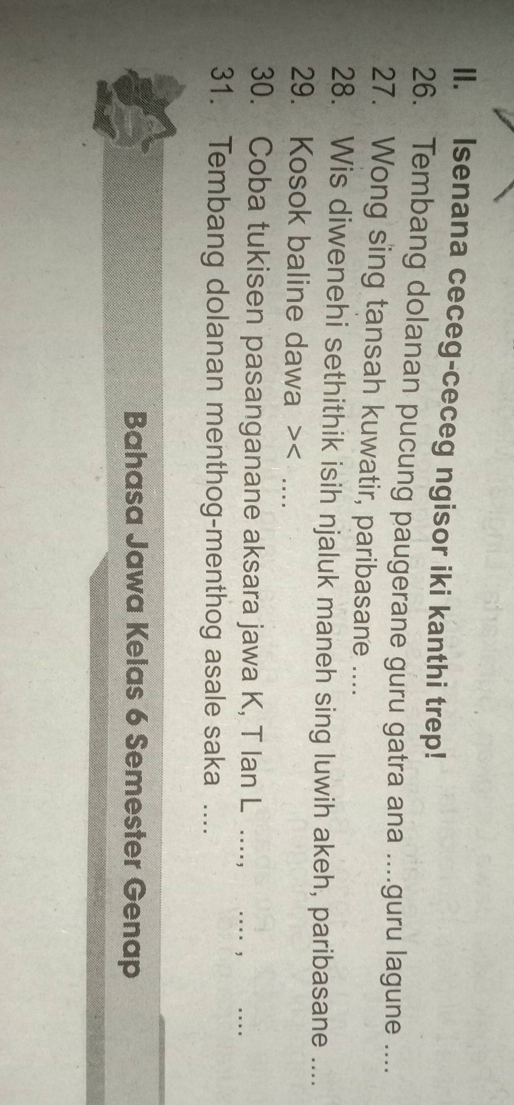 Isenana ceceg-ceceg ngisor iki kanthi trep! 
26. Tembang dolanan pucung paugerane guru gatra ana ....guru lagune .... 
27. Wong sing tansah kuwatir, paribasane .... 
28. Wis diwenehi sethithik isih njaluk maneh sing luwih akeh, paribasane .... 
29. Kosok baline dawa > 6 Semester Genap
