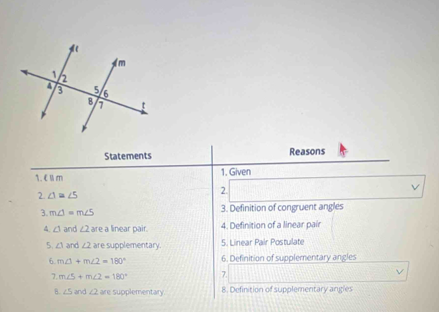 Statements Reasons 
1. €Ⅱm 1. Given 
2. ∠ 1≌ ∠ 5
2. 
V 
3. m∠ 1=m∠ 5 3. Definition of congruent angles 
4. ∠ 1 and ∠ 2 are a linear pair. 4. Definition of a linear pair 
5、 ∠ 1 and ∠ 2 are supplementary. 5. Linear Pair Postulate 
6. m∠ 1+m∠ 2=180° 6. Definition of supplementary angles 
1. m∠ 5+m∠ 2=180°
7. 
V 
B. ∠ 5 and ∠ 2 are supplementary 8. Definition of supplementary angles