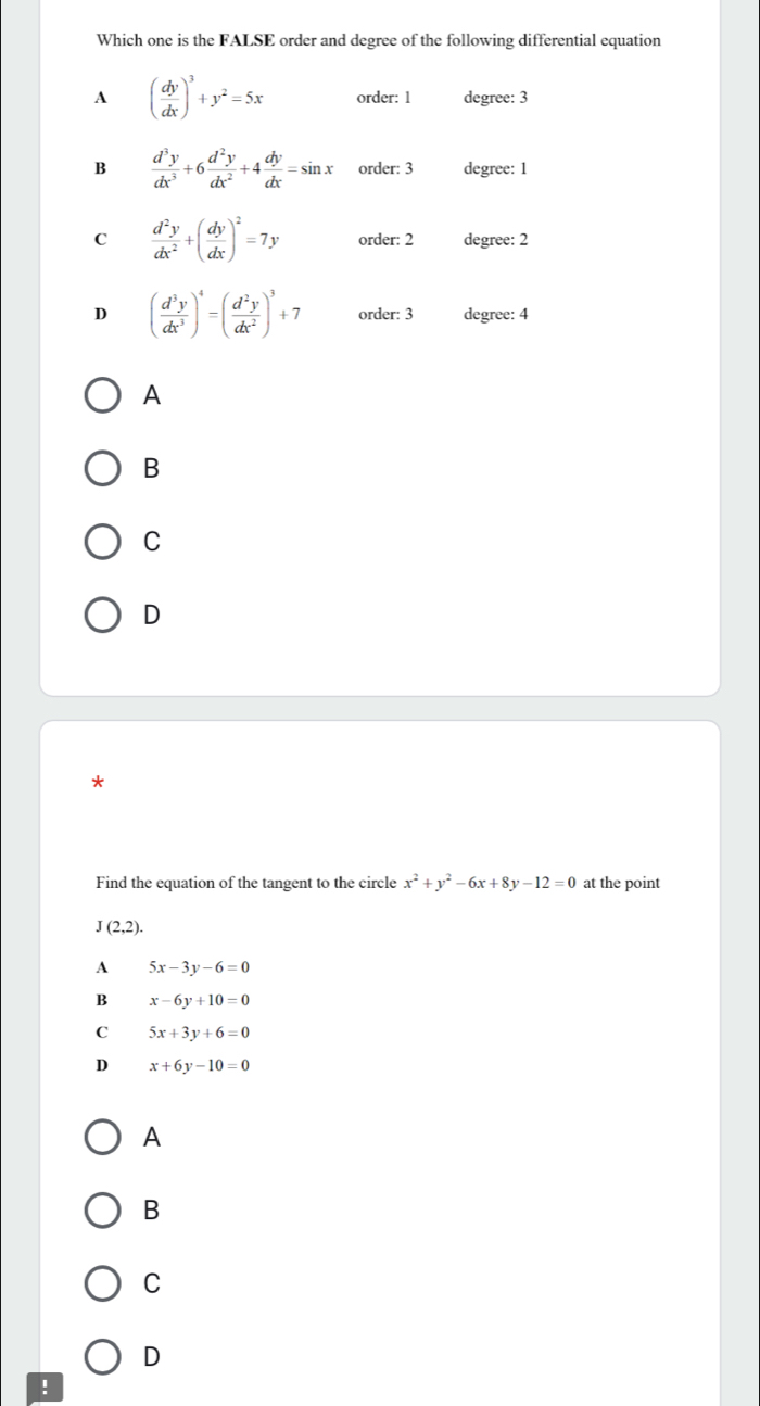 Which one is the FALSE order and degree of the following differential equation
A ( dy/dx )^3+y^2=5x order: 1 degree: 3
B  d^3y/dx^3 +6 d^2y/dx^2 +4 dy/dx =sin x order: 3 degree: 1
C  d^2y/dx^2 +( dy/dx )^2=7y order: 2 degree: 2
D ( d^3y/dx^3 )^4=( d^2y/dx^2 )^3+7 order: 3 degree: 4
A
B
C
D
*
Find the equation of the tangent to the circle x^2+y^2-6x+8y-12=0 at the point
J(2,2).
A 5x-3y-6=0
B x-6y+10=0
C 5x+3y+6=0
D x+6y-10=0
A
B
C
D
!