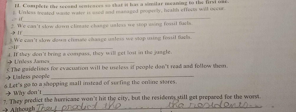 Complete the second sentences so that it has a similar meaning to the first one. 
J. Unless treated waste water is used and managed properly, health effects will occur. 
_ 
.> if 
2. We can’t slow down climate change unless we stop using fossil fuels. 
>If 
_ 
3.We can’t slow down climate change unless we stop using fossil fuels. 
->IF_ 
4. If they don’t bring a compass, they will get lost in the jungle. 
Unless James_ 
5.The guidelines for evacuation will be useless if people don’t read and follow them. 
Unless people_ 
6.Let’s go to a shopping mall instead of surfing the online stores. 
Why don't_ 
_ 
7. They predict the hurricane won’t hit the city, but the residents still get prepared for the worst. 
Although