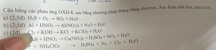 Cân bằng các phản ứng OXH- K sau bằng phương pháp thăng bằng electron. Xác định chất khứ, chất OXH. 
a) (2,5d)H_2S+O_2to SO_2+H_2O
b) (2,5d)Al+HNO_3to Al(NO_3)_3+N_2O+H_2O
c) (2d) Cl_2+KOHto KCl+KClO_3+H_2O
2uS+HNO_3to Cu(NO_3)_2+H_2SO_4+NO_2+H_2O
P+NH_4ClO_4to H_3PO_4+N_2+Cl_2+H_2O