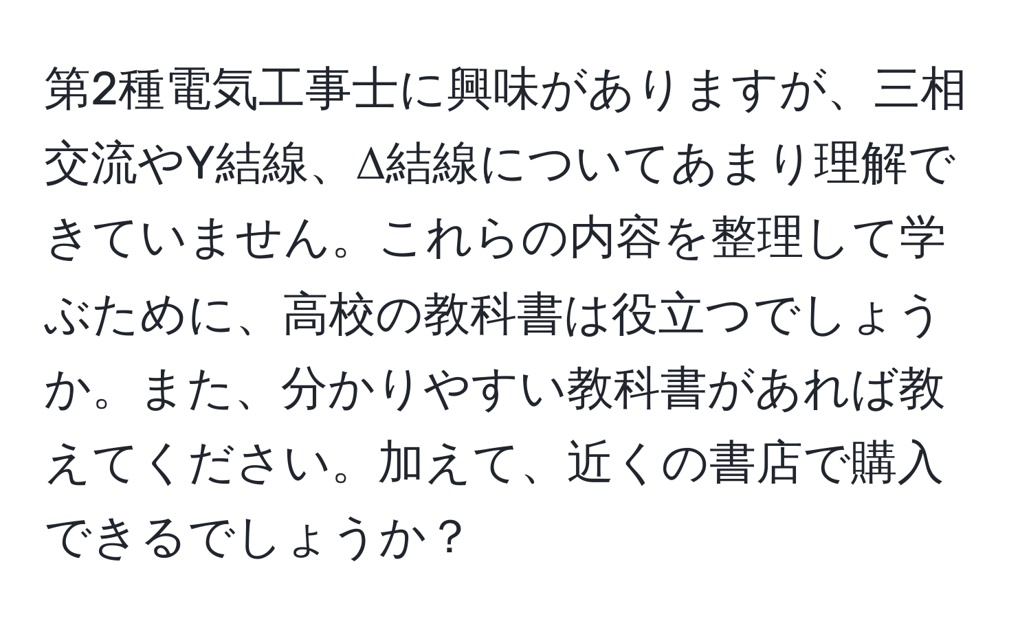 第2種電気工事士に興味がありますが、三相交流やY結線、Δ結線についてあまり理解できていません。これらの内容を整理して学ぶために、高校の教科書は役立つでしょうか。また、分かりやすい教科書があれば教えてください。加えて、近くの書店で購入できるでしょうか？