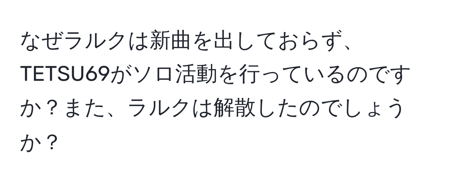 なぜラルクは新曲を出しておらず、TETSU69がソロ活動を行っているのですか？また、ラルクは解散したのでしょうか？