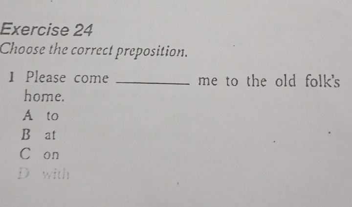 Choose the correct preposition.
1 Please come _me to the old folk's 
home.
A to
B≌at
C on
D with