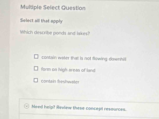 Multiple Select Question
Select all that apply
Which describe ponds and lakes?
contain water that is not flowing downhill
form on high areas of land
contain freshwater
Need help? Review these concept resources.