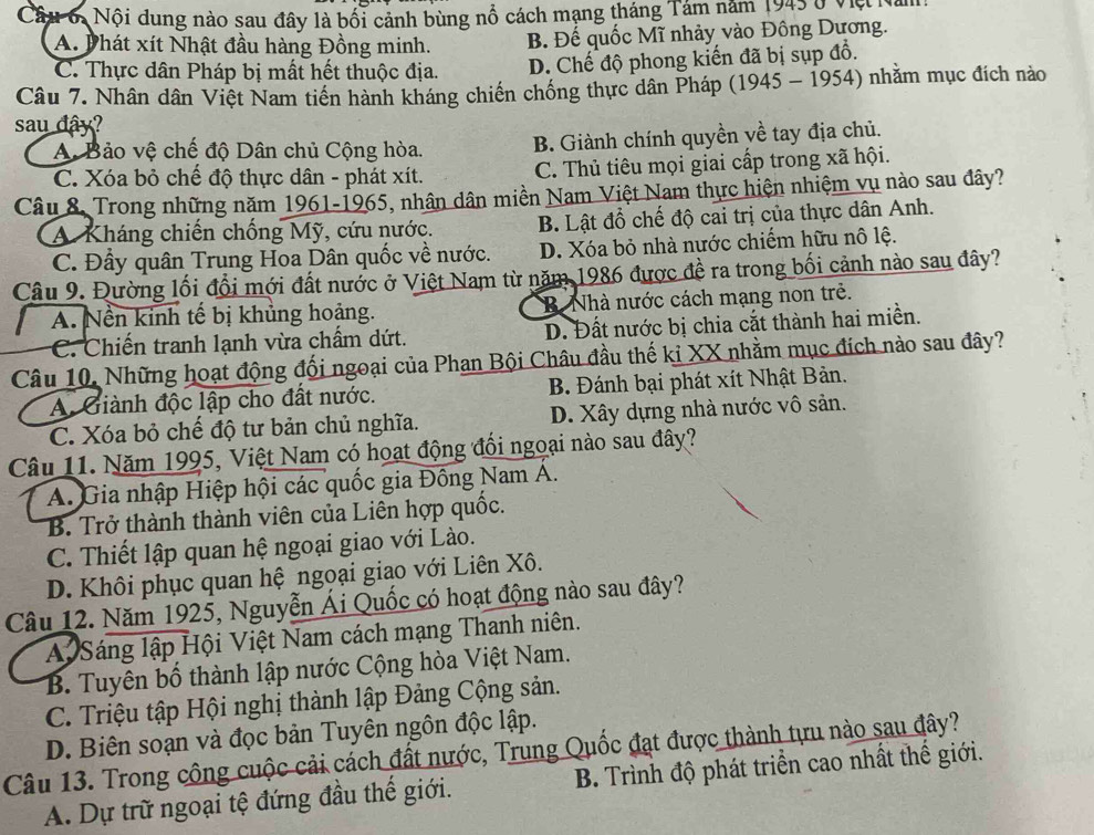 Câu 6, Nội dung nào sau đây là bối cảnh bùng nổ cách mạng tháng Tảm năm 1943 ở Việ N.
A. Phát xít Nhật đầu hàng Đồng minh. B. Đế quốc Mĩ nhảy vào Đông Dương.
C. Thực dân Pháp bị mất hết thuộc địa. D. Chế độ phong kiến đã bị sụp đồ.
Câu 7. Nhân dân Việt Nam tiền hành kháng chiến chống thực dân Pháp (1945 - 1954) nhằm mục đích nào
sau đây?
A Bảo vệ chế độ Dân chủ Cộng hòa. B. Giành chính quyền về tay địa chủ.
C. Xóa bỏ chế độ thực dân - phát xít. C. Thủ tiêu mọi giai cấp trong xã hội.
Câu 8, Trong những năm 1961-1965, nhân dân miền Nam Việt Nam thực hiện nhiệm vụ nào sau đây?
A Kháng chiến chống Mỹ, cứu nước. B. Lật đồ chế độ cai trị của thực dân Anh.
C. Đầy quân Trung Hoa Dân quốc về nước. D. Xóa bỏ nhà nước chiếm hữu nô lệ.
Câu 9. Đường lối đổi mới đất nước ở Việt Nam từ năm 1986 được đề ra trong bối cảnh nào sau đây?
A. Nền kinh tế bị khủng hoảng. B Nhà nước cách mạng non trẻ.
C. Chiến tranh lạnh vừa chấm dứt. D. Đất nước bị chia cắt thành hai miền.
Câu 10. Những hoạt động đối ngoại của Phan Bội Châu đầu thế kỉ XX nhằm mục đích nào sau đây?
A. Giành độc lập cho đất nước. B. Đánh bại phát xít Nhật Bản.
C. Xóa bỏ chế độ tư bản chủ nghĩa. D. Xây dựng nhà nước vô sản.
Câu 11. Năm 1995, Việt Nam có hoạt động đổi ngoại nào sau đây?
A. Gia nhập Hiệp hội các quốc gia Đồng Nam A.
B. Trở thành thành viên của Liên hợp quốc.
C. Thiết lập quan hệ ngoại giao với Lào.
D. Khôi phục quan hệ ngoại giao với Liên Xô.
Câu 12. Năm 1925, Nguyễn Ái Quốc có hoạt động nào sau đây?
A Sáng lập Hội Việt Nam cách mạng Thanh niên.
B. Tuyên bố thành lập nước Cộng hòa Việt Nam.
C. Triệu tập Hội nghị thành lập Đảng Cộng sản.
D. Biên soạn và đọc bản Tuyên ngôn độc lập.
Câu 13. Trong công cuộc cải cách đất nước, Trung Quốc đạt được thành tựu nào sau đây?
A. Dự trữ ngoại tệ đứng đầu thế giới.  B. Trình độ phát triển cao nhất thế giới.