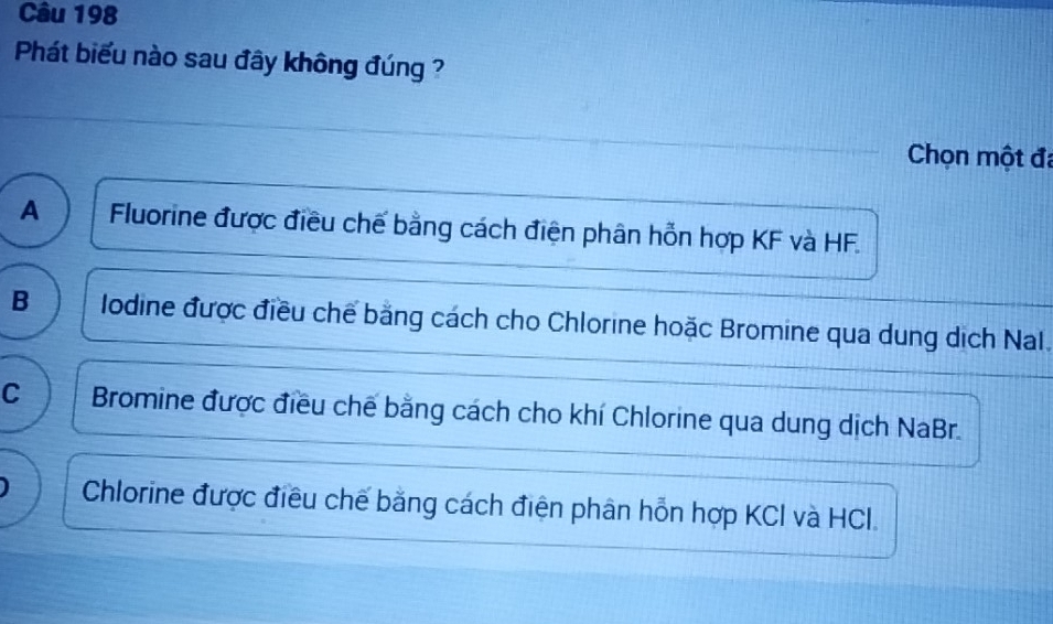 Phát biểu nào sau đây không đúng ?
Chọn một đã
A Fluorine được điều chế bằng cách điện phân hỗn hợp KF và HF.
B Iodine được điều chế bằng cách cho Chlorine hoặc Bromine qua dung dịch Nal.
C Bromine được điều chế bằng cách cho khí Chlorine qua dung dịch NaBr.
Chlorine được điều chế bằng cách điện phân hỗn hợp KCI và HCl.