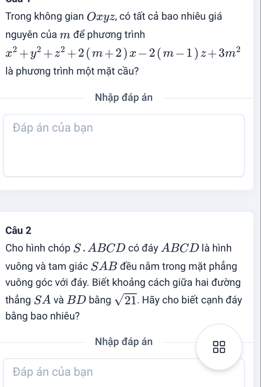 Trong không gian Oxγz, có tất cả bao nhiêu giá 
nguyên của m để phương trình
x^2+y^2+z^2+2(m+2)x-2(m-1)z+3m^2
là phương trình một mặt cầu? 
Nhập đáp án 
Đáp án của bạn 
Câu 2 
Cho hình chóp S. ABCD có đáy ABCD là hình 
vuông và tam giác SAB đều nằm trong mặt phẳng 
vuông góc với đáy. Biết khoảng cách giữa hai đường 
thẳng SA và BD bằng sqrt(21) Hãy cho biết cạnh đáy 
bằng bao nhiêu? 
Nhập đáp án 
Đáp án của bạn